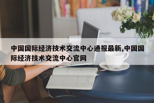 中国国际经济技术交流中心通报最新,中国国际经济技术交流中心官网