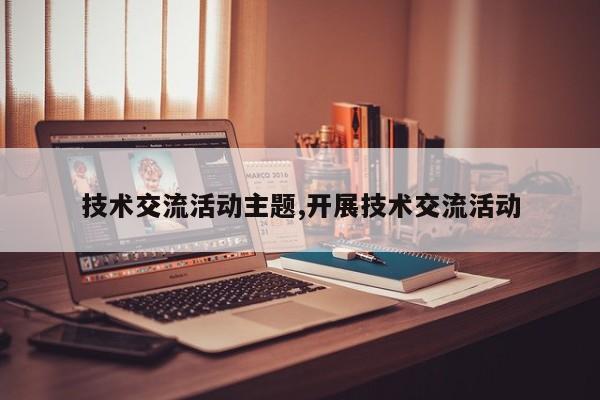 技术交流活动主题,开展技术交流活动