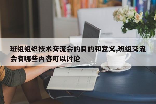 班组组织技术交流会的目的和意义,班组交流会有哪些内容可以讨论
